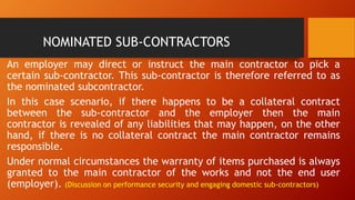 NOMINATED SUB-CONTRACTORS
An employer may direct or instruct the main contractor to pick a
certain sub-contractor. This sub-contractor is therefore referred to as
the nominated subcontractor.
In this case scenario, if there happens to be a collateral contract
between the sub-contractor and the employer then the main
contractor is revealed of any liabilities that may happen, on the other
hand, if there is no collateral contract the main contractor remains
responsible.
Under normal circumstances the warranty of items purchased is always
granted to the main contractor of the works and not the end user
(employer). (Discussion on performance security and engaging domestic sub-contractors)
 