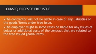 CONSEQUENCES OF FREE ISSUE
•The contractor will not be liable in case of any liabilities of
the goods/items under free issue.
•The employer might in some cases be liable for any issues of
delays or additional costs of the contract that are related to
the free issued goods/items.
 