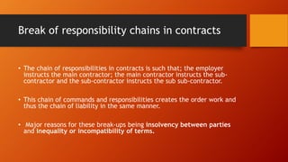 Break of responsibility chains in contracts
• The chain of responsibilities in contracts is such that; the employer
instructs the main contractor; the main contractor instructs the sub-
contractor and the sub-contractor instructs the sub sub-contractor.
• This chain of commands and responsibilities creates the order work and
thus the chain of liability in the same manner.
• Major reasons for these break-ups being insolvency between parties
and inequality or incompatibility of terms.
 