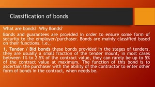 Classification of bonds
What are bonds? Why Bonds?
Bonds and guarantees are provided in order to ensure some form of
security to the employer/purchaser. Bonds are mainly classified based
on their functions. i.e.,
1. Tender / Bid bonds these bonds provided in the stages of tenders,
they are usually a small fraction of the tender mount, in most cases
between 1% to 2.5% of the contract value, they can rarely be up to 5%
of the contract value at maximum. The function of this bond is to
ascertain the purchaser with the ability of the contractor to enter other
form of bonds in the contract, when needs be.
 