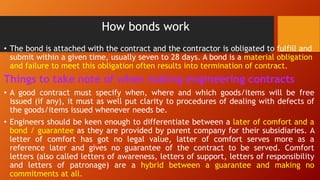 How bonds work
• The bond is attached with the contract and the contractor is obligated to fulfill and
submit within a given time, usually seven to 28 days. A bond is a material obligation
and failure to meet this obligation often results into termination of contract.
Things to take note of when making engineering contracts
• A good contract must specify when, where and which goods/items will be free
issued (if any), it must as well put clarity to procedures of dealing with defects of
the goods/items issued whenever needs be.
• Engineers should be keen enough to differentiate between a later of comfort and a
bond / guarantee as they are provided by parent company for their subsidiaries. A
letter of comfort has got no legal value, latter of comfort serves more as a
reference later and gives no guarantee of the contract to be served. Comfort
letters (also called letters of awareness, letters of support, letters of responsibility
and letters of patronage) are a hybrid between a guarantee and making no
commitments at all.
 