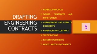 DRAFTING
ENGINEERING
CONTRACTS
1. GENERAL PRINCIPLES
2. WORDS, SENTENCES AND
PUNCTUATION
3. ARRANGEMENT AND FORM OF
DOCUMENTS
4. CONDITIONS OF CONTRACT
5. SPECIFICATIONS
6. PAYMENT DOCUMENTS
7. MISCELLANEOUS DOCUMENTS
5
 