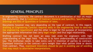 GENERAL PRINCIPLES
In engineering contracts, the contract document is a combination of four (4) major
key documents, that is Conditions of Contract (General and Specific), Specifications,
Drawings and Bills of Quantities or Schedule of rates.
Documents however may vary depending on the type of contract. In this regard,
drafting an Engineering Contract requires skills in the engineering field to describe
the engineering requirement and the other is legal for the purpose of incorporating
the appropriate information that carry legal weight and thus legal relationship.
Drafting contract has not been an easy task even for engineers with high
understanding of the legal field. The key is to have understanding of construction
law. The draftsman needs to take extra care in intention of parties to contract.
Expressed intention in the contract carry weight than what parties think or desire
from contract. Thus, expressed intentions should be put in avoiding use of wording
that may result to alternative interpretations.
 