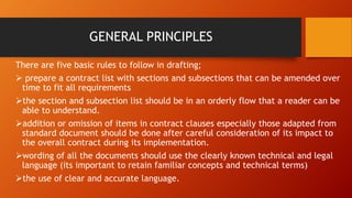 GENERAL PRINCIPLES
There are five basic rules to follow in drafting;
➢ prepare a contract list with sections and subsections that can be amended over
time to fit all requirements
➢the section and subsection list should be in an orderly flow that a reader can be
able to understand.
➢addition or omission of items in contract clauses especially those adapted from
standard document should be done after careful consideration of its impact to
the overall contract during its implementation.
➢wording of all the documents should use the clearly known technical and legal
language (its important to retain familiar concepts and technical terms)
➢the use of clear and accurate language.
 