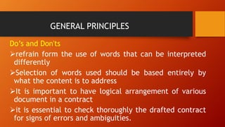 GENERAL PRINCIPLES
Do’s and Don'ts
➢refrain form the use of words that can be interpreted
differently
➢Selection of words used should be based entirely by
what the content is to address
➢It is important to have logical arrangement of various
document in a contract
➢it is essential to check thoroughly the drafted contract
for signs of errors and ambiguities.
 