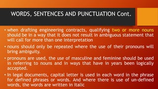 WORDS, SENTENCES AND PUNCTUATION Cont.
• when drafting engineering contracts, qualifying two or more nouns
should be in a way that it does not result in ambiguous statement that
will call for more than one interpretation
• nouns should only be repeated where the use of their pronouns will
bring ambiguity.
• pronouns are used, the use of masculine and feminine should be used
in referring to nouns and in ways that have in years been logically
accepted.
• In legal documents, capital letter is used in each word in the phrase
for defined phrases or words. And where there is use of un-defined
words, the words are written in italic
 