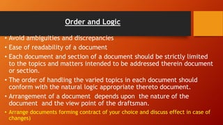 Order and Logic
• Avoid ambiguities and discrepancies
• Ease of readability of a document
• Each document and section of a document should be strictly limited
to the topics and matters intended to be addressed therein document
or section.
• The order of handling the varied topics in each document should
conform with the natural logic appropriate thereto document.
• Arrangement of a document depends upon the nature of the
document and the view point of the draftsman.
• Arrange documents forming contract of your choice and discuss effect in case of
changes)
 