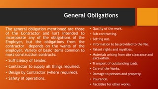 General Obligations
The general obligation mentioned are those
of the Contractor and isn't intended to
incorporate any of the obligations of the
Employer, but the obligations from the
contractor depends on the wants of the
employer. Variety of basic items common to
most construction contracts:
• Sufficiency of tender.
• Contractor to supply all things required.
• Design by Contractor (where required).
• Safety of operations.
• Quality of the work.
• Sub-contracting.
• Setting out.
• Information to be provided to the PM.
• Patent rights and royalties.
• Materials arising from site clearance and
excavation.
• Transport of outstanding loads.
• Care of the Works.
• Damage to persons and property.
• Insurance.
• Facilities for other works.
 