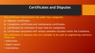 Certificates and Disputes
The certificate requirements fall under four categories:
a) Payment certificates.
b) Completion certificates and maintenance certificates.
c) Certificates for extension of your time for completion.
d) Certificates associated with various remedies included within the Conditions.
The settlement of disputes that are available to be used on engineering contracts.
These are;
• Arbitration.
• Expert award.
• Conciliation.
 