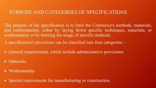 PURPOSE AND CATEGORIES OF SPECIFICATIONS
The purpose of the specification is to limit the Contractor's methods, materials,
and craftsmanship, either by laying down specific techniques, materials, or
workmanship or by limiting the usage of specific methods.
A specification's provisions can be classified into four categories: -
• General requirements, which include administrative provisions.
• Materials.
• Workmanship.
• Special requirements for manufacturing or construction.
 