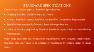 STANDARD SPECIFICATIONS
There are four distinct types of Standard Specifications.
• Company Standard specifications and Clauses
• National Standard contract Specification issued by Government Departments
• Specifications prepared by National Standards organizations
• Codes of Practice prepared by National Standards organizations or co-ordinating
organizations.
Many large industrial and professional organizations have standard specifications.
However, they may need to be updated or overridden by specific needs in many
cases.
 