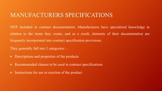 MANUFACTURERS SPECIFICATIONS
NOT included in contract documentation. Manufacturers have specialized knowledge in
relation to the items they create, and as a result, elements of their documentation are
frequently incorporated into contract specification provisions.
They generally fall into 3 categories: -
• Descriptions and properties of the products
• Recommended clauses to be used in contract specifications
• Instructions for use or erection of the product
 