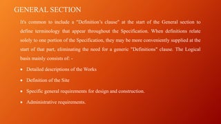GENERAL SECTION
It's common to include a "Definition’s clause" at the start of the General section to
define terminology that appear throughout the Specification. When definitions relate
solely to one portion of the Specification, they may be more conveniently supplied at the
start of that part, eliminating the need for a generic "Definitions" clause. The Logical
basis mainly consists of: -
• Detailed descriptions of the Works
• Definition of the Site
• Specific general requirements for design and construction.
• Administrative requirements.
 