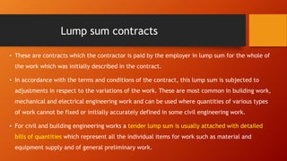 Lump sum contracts
• These are contracts which the contractor is paid by the employer in lump sum for the whole of
the work which was initially described in the contract.
• In accordance with the terms and conditions of the contract, this lump sum is subjected to
adjustments in respect to the variations of the work. These are most common in building work,
mechanical and electrical engineering work and can be used where quantities of various types
of work cannot be fixed or initially accurately defined in some civil engineering work.
• For civil and building engineering works a tender lump sum is usually attached with detailed
bills of quantities which represent all the individual items for work such as material and
equipment supply and of general preliminary work.
 
