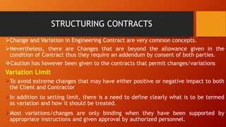 STRUCTURING CONTRACTS
➢Change and Variation in Engineering Contract are very common concepts.
➢Nevertheless, there are Changes that are beyond the allowance given in the
condition of Contract thus they require an addendum by consent of both parties.
❖Caution has however been given to the contracts that permit changes/variations
Variation Limit
➢To avoid extreme changes that may have either positive or negative impact to both
the Client and Contractor
➢In addition to setting limit, there is a need to define clearly what is to be termed
as variation and how it should be treated.
➢Most variations/changes are only binding when they have been supported by
appropriate instructions and given approval by authorized personnel.
 