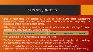 BILLS OF QUANTITIES
• Bills of quantities are defined as a list of items giving brief ascertaining
descriptions, particulars and an estimated quantity of work comprising the
execution of the work to be performed.
• Bills of Quantities in a standard format consist of columns with headings for item,
description, unit, quantity, rate and amount.
• First Column is for numbering and listing the item.
• The Second column contains descriptions of items of work, together with headings
and subheadings relating the items to relevant parts of the works.
• Columns 3 and 4 the unit of measurement and quantities of work so that
tenderers can insert the rate and extend amounts in column 5 and 6 respectively.
ITEM TASK/DESCRIPTION UNIT QUANTITY RATE/PRICE AMOUNT
 