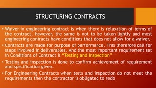 STRUCTURING CONTRACTS
• Waiver in engineering contract is when there is relaxation of terms of
the contract, however, the same is not to be taken lightly and most
engineering contracts have conditions that does not allow for a waiver.
• Contracts are made for purpose of performance. This therefore call for
steps involved in deliverables. And the most important requirement set
in Conditions of Contract is “Testing and Inspection”
• Testing and inspection is done to confirm achievement of requirement
and specification given.
• For Engineering Contracts when tests and inspection do not meet the
requirements then the contractor is obligated to redo
 