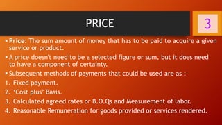 PRICE
▪ Price: The sum amount of money that has to be paid to acquire a given
service or product.
▪ A price doesn't need to be a selected figure or sum, but it does need
to have a component of certainty.
▪ Subsequent methods of payments that could be used are as :
1. Fixed payment.
2. ‘Cost plus’ Basis.
3. Calculated agreed rates or B.O.Qs and Measurement of labor.
4. Reasonable Remuneration for goods provided or services rendered.
3
 