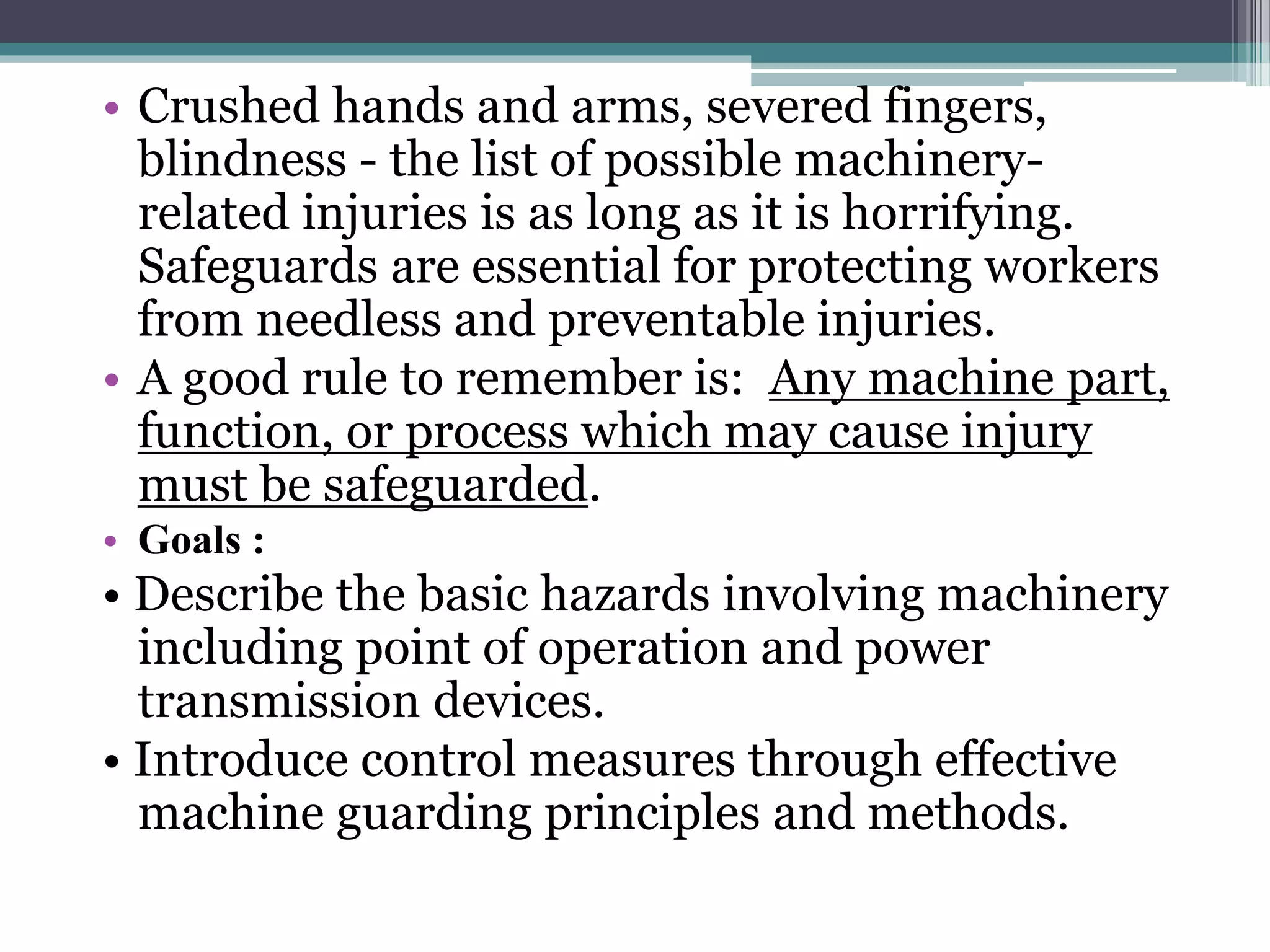 • Crushed hands and arms, severed fingers, 
blindness - the list of possible machinery-related 
injuries is as long as it is horrifying. 
Safeguards are essential for protecting workers 
from needless and preventable injuries. 
• A good rule to remember is: Any machine part, 
function, or process which may cause injury 
must be safeguarded. 
• Goals : 
• Describe the basic hazards involving machinery 
including point of operation and power 
transmission devices. 
• Introduce control measures through effective 
machine guarding principles and methods. 
 
