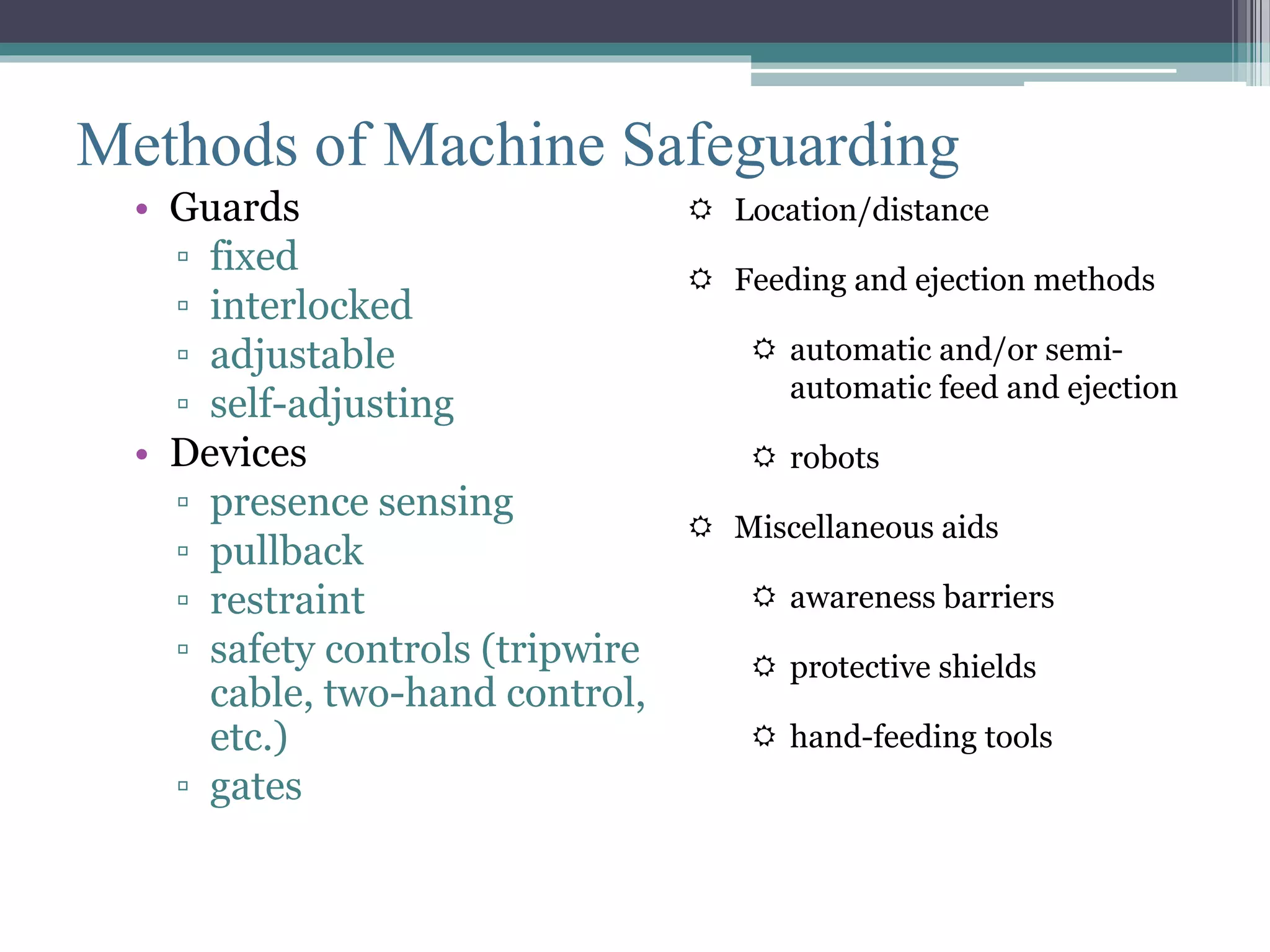 Methods of Machine Safeguarding 
• Guards 
▫ fixed 
▫ interlocked 
▫ adjustable 
▫ self-adjusting 
• Devices 
▫ presence sensing 
▫ pullback 
▫ restraint 
▫ safety controls (tripwire 
cable, two-hand control, 
etc.) 
▫ gates 
 Location/distance 
 Feeding and ejection methods 
 automatic and/or semi-automatic 
feed and ejection 
 robots 
 Miscellaneous aids 
 awareness barriers 
 protective shields 
 hand-feeding tools 
 
