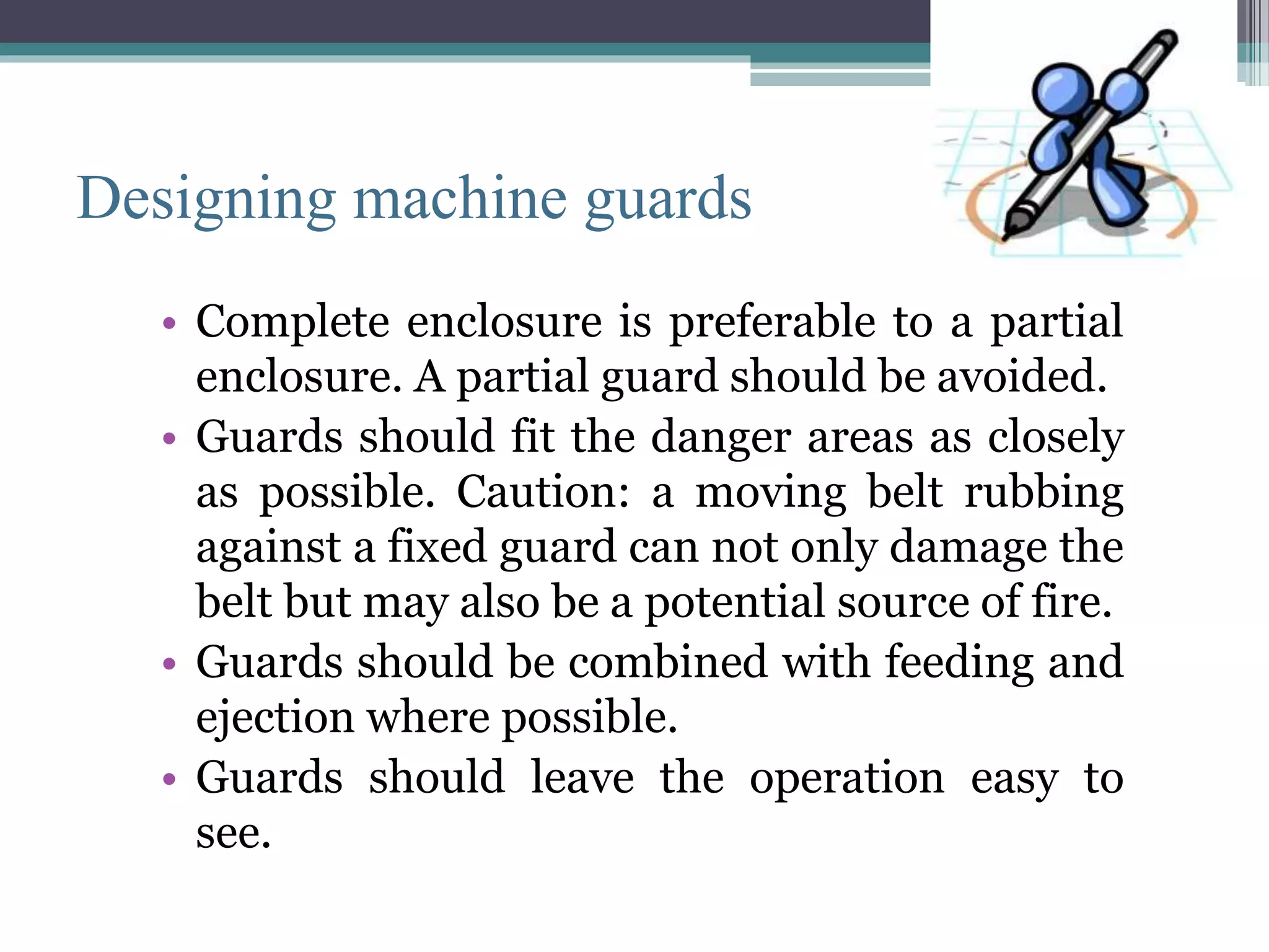 Designing machine guards 
• Complete enclosure is preferable to a partial 
enclosure. A partial guard should be avoided. 
• Guards should fit the danger areas as closely 
as possible. Caution: a moving belt rubbing 
against a fixed guard can not only damage the 
belt but may also be a potential source of fire. 
• Guards should be combined with feeding and 
ejection where possible. 
• Guards should leave the operation easy to 
see. 
 