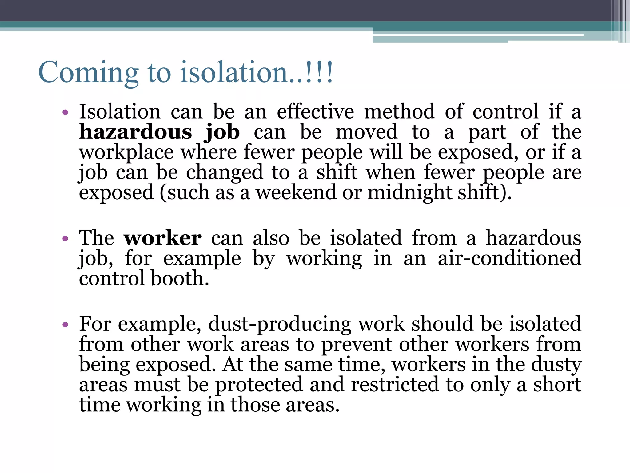 Coming to isolation..!!! 
• Isolation can be an effective method of control if a 
hazardous job can be moved to a part of the 
workplace where fewer people will be exposed, or if a 
job can be changed to a shift when fewer people are 
exposed (such as a weekend or midnight shift). 
• The worker can also be isolated from a hazardous 
job, for example by working in an air-conditioned 
control booth. 
• For example, dust-producing work should be isolated 
from other work areas to prevent other workers from 
being exposed. At the same time, workers in the dusty 
areas must be protected and restricted to only a short 
time working in those areas. 
 