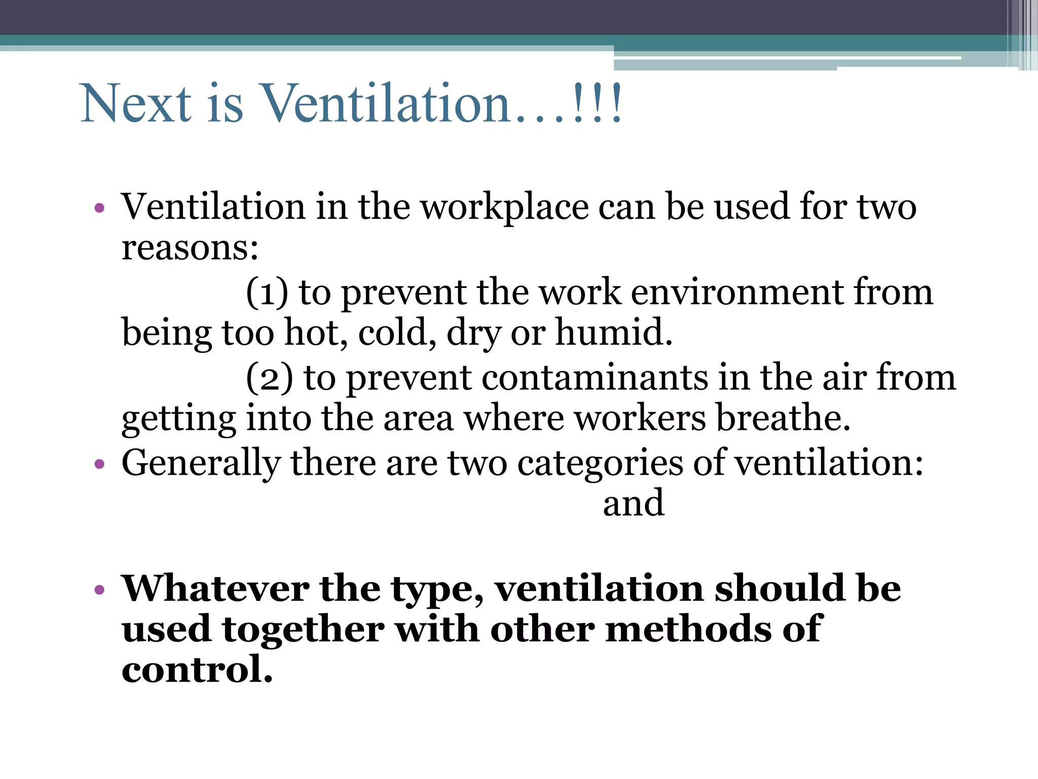 Next is Ventilation…!!! 
• Ventilation in the workplace can be used for two 
reasons: 
(1) to prevent the work environment from 
being too hot, cold, dry or humid. 
(2) to prevent contaminants in the air from 
getting into the area where workers breathe. 
• Generally there are two categories of ventilation: 
local exhaust ventilation and general 
ventilation. 
• Whatever the type, ventilation should be 
used together with other methods of 
control. 
 
