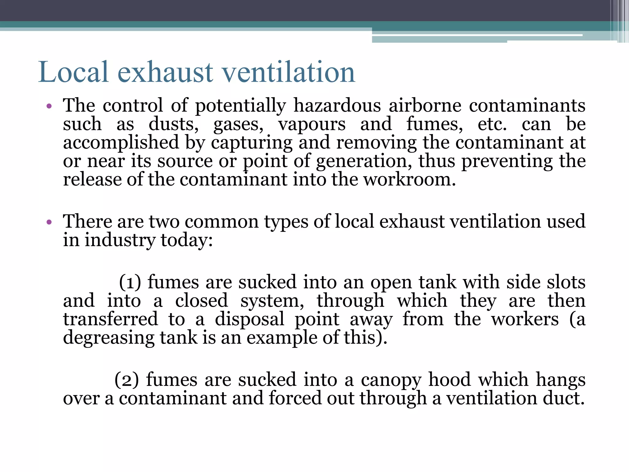 Local exhaust ventilation 
• The control of potentially hazardous airborne contaminants 
such as dusts, gases, vapours and fumes, etc. can be 
accomplished by capturing and removing the contaminant at 
or near its source or point of generation, thus preventing the 
release of the contaminant into the workroom. 
• There are two common types of local exhaust ventilation used 
in industry today: 
(1) fumes are sucked into an open tank with side slots 
and into a closed system, through which they are then 
transferred to a disposal point away from the workers (a 
degreasing tank is an example of this). 
(2) fumes are sucked into a canopy hood which hangs 
over a contaminant and forced out through a ventilation duct. 
 