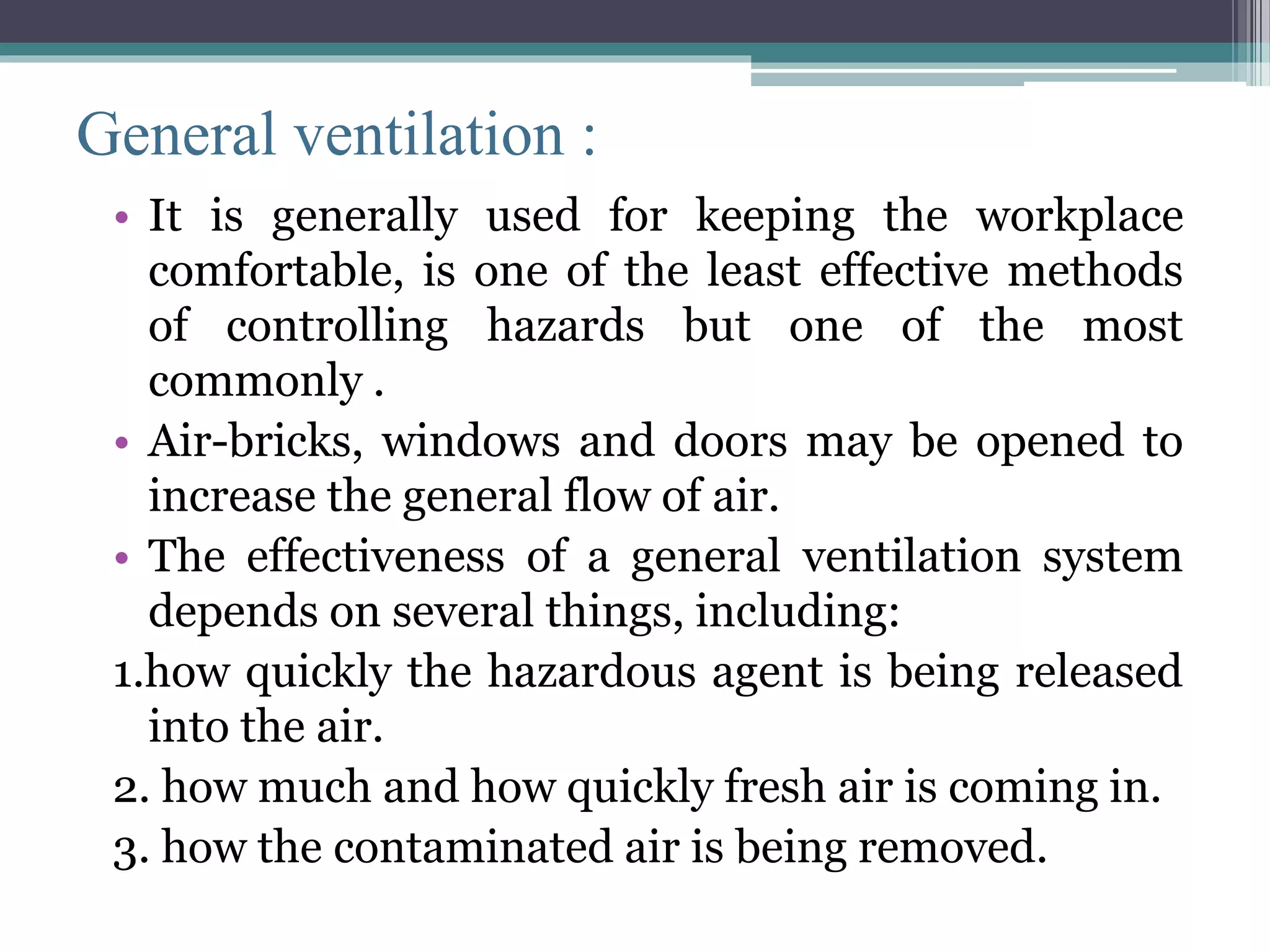 General ventilation : 
• It is generally used for keeping the workplace 
comfortable, is one of the least effective methods 
of controlling hazards but one of the most 
commonly . 
• Air-bricks, windows and doors may be opened to 
increase the general flow of air. 
• The effectiveness of a general ventilation system 
depends on several things, including: 
1.how quickly the hazardous agent is being released 
into the air. 
2. how much and how quickly fresh air is coming in. 
3. how the contaminated air is being removed. 
 