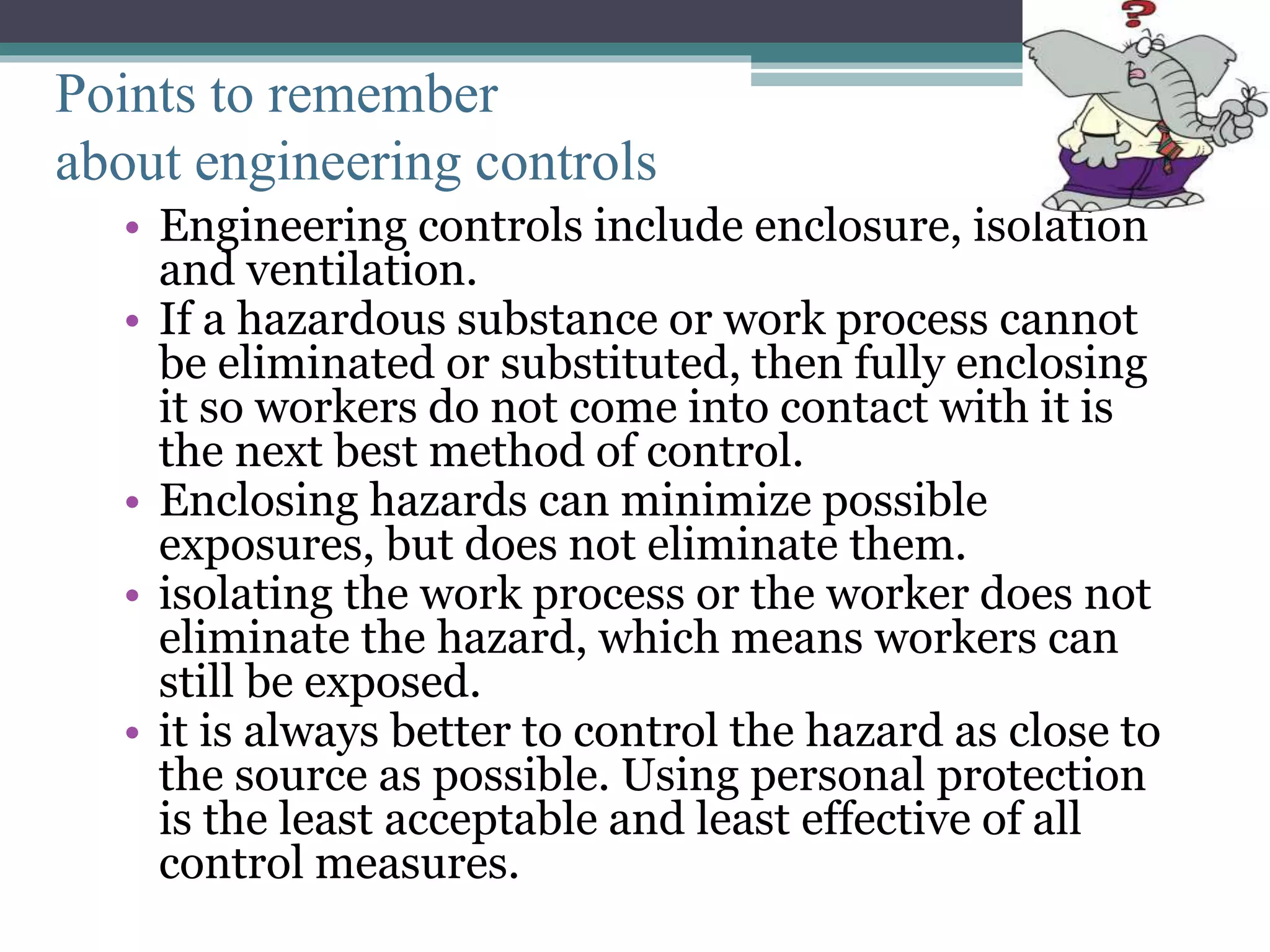 Points to remember 
about engineering controls 
• Engineering controls include enclosure, isolation 
and ventilation. 
• If a hazardous substance or work process cannot 
be eliminated or substituted, then fully enclosing 
it so workers do not come into contact with it is 
the next best method of control. 
• Enclosing hazards can minimize possible 
exposures, but does not eliminate them. 
• isolating the work process or the worker does not 
eliminate the hazard, which means workers can 
still be exposed. 
• it is always better to control the hazard as close to 
the source as possible. Using personal protection 
is the least acceptable and least effective of all 
control measures. 
 