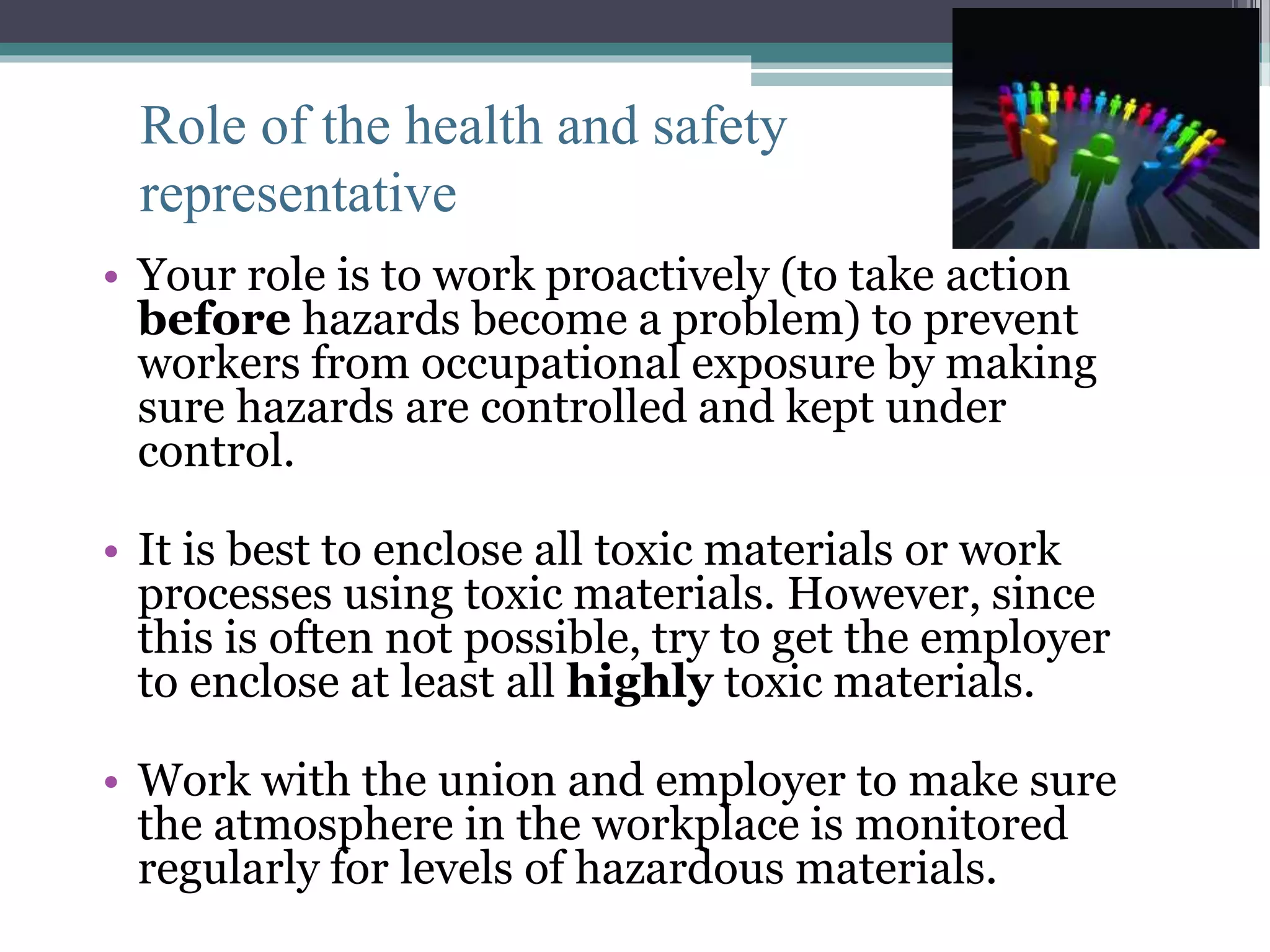 Role of the health and safety 
representative 
• Your role is to work proactively (to take action 
before hazards become a problem) to prevent 
workers from occupational exposure by making 
sure hazards are controlled and kept under 
control. 
• It is best to enclose all toxic materials or work 
processes using toxic materials. However, since 
this is often not possible, try to get the employer 
to enclose at least all highly toxic materials. 
• Work with the union and employer to make sure 
the atmosphere in the workplace is monitored 
regularly for levels of hazardous materials. 
 