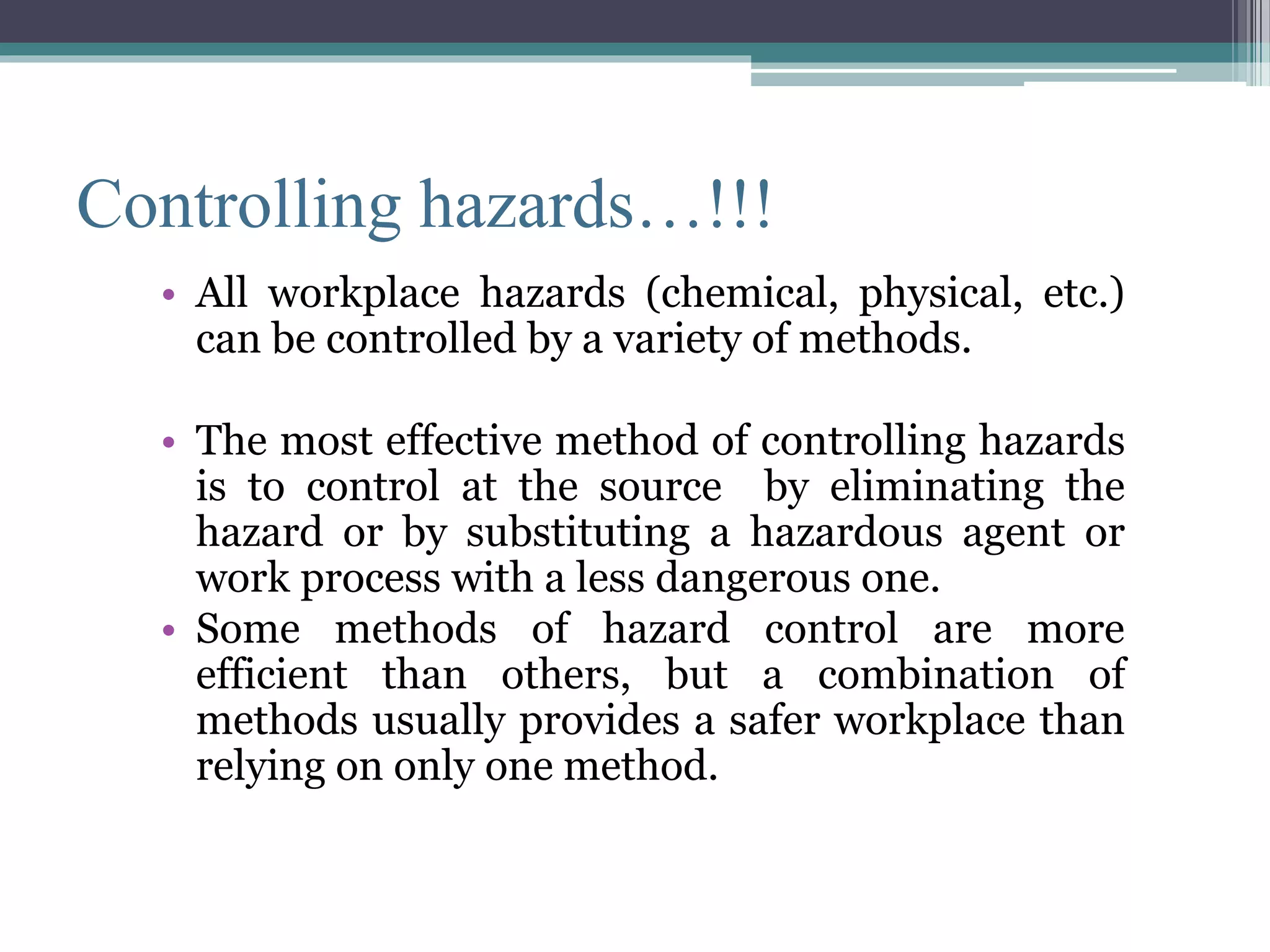 Controlling hazards…!!! 
• All workplace hazards (chemical, physical, etc.) 
can be controlled by a variety of methods. 
• The most effective method of controlling hazards 
is to control at the source by eliminating the 
hazard or by substituting a hazardous agent or 
work process with a less dangerous one. 
• Some methods of hazard control are more 
efficient than others, but a combination of 
methods usually provides a safer workplace than 
relying on only one method. 
 