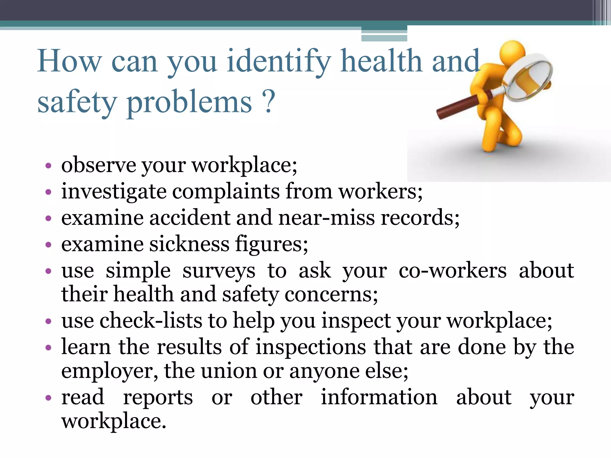 How can you identify health and 
safety problems ? 
• observe your workplace; 
• investigate complaints from workers; 
• examine accident and near-miss records; 
• examine sickness figures; 
• use simple surveys to ask your co-workers about 
their health and safety concerns; 
• use check-lists to help you inspect your workplace; 
• learn the results of inspections that are done by the 
employer, the union or anyone else; 
• read reports or other information about your 
workplace. 
 
