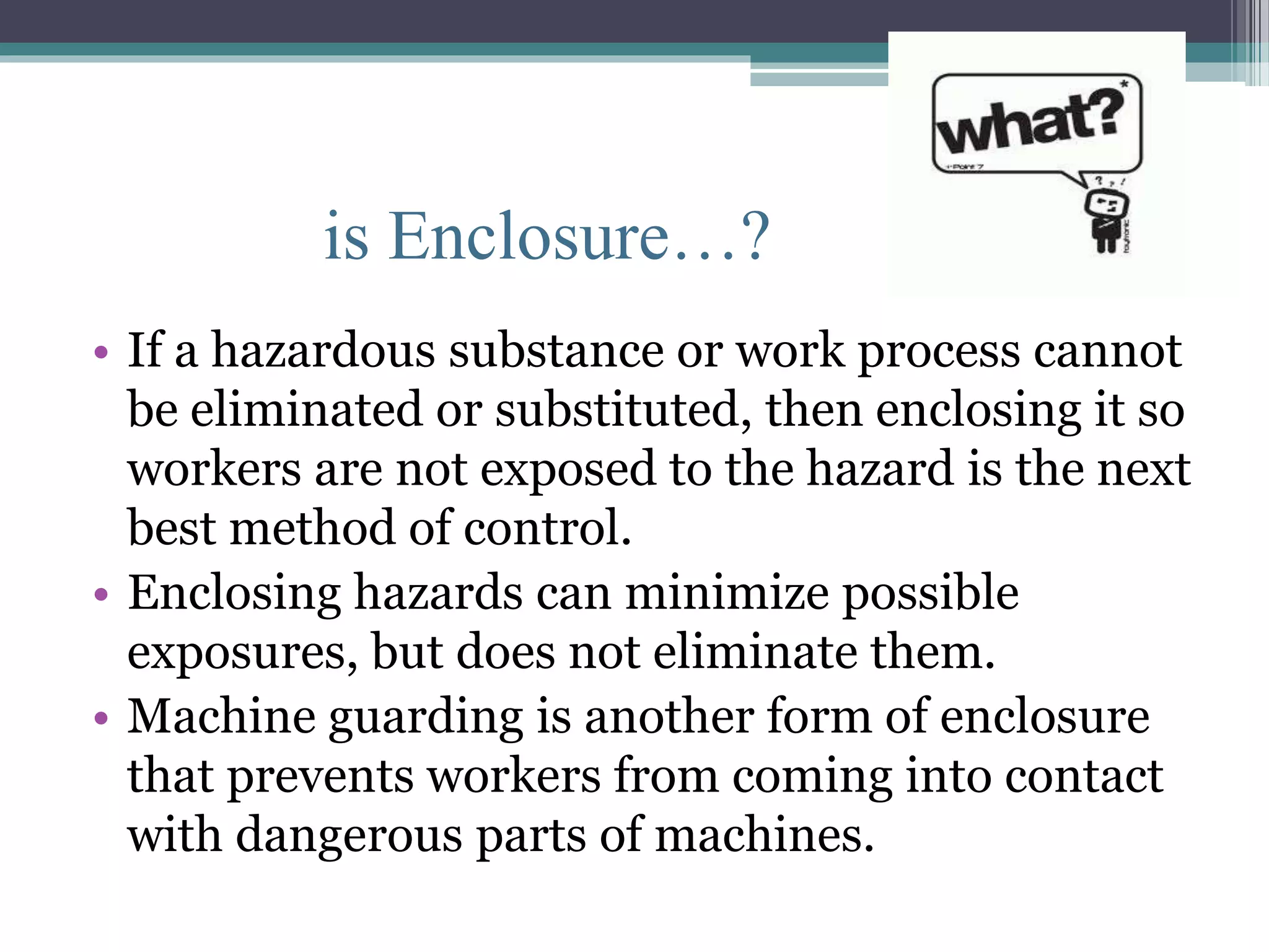is Enclosure…? 
• If a hazardous substance or work process cannot 
be eliminated or substituted, then enclosing it so 
workers are not exposed to the hazard is the next 
best method of control. 
• Enclosing hazards can minimize possible 
exposures, but does not eliminate them. 
• Machine guarding is another form of enclosure 
that prevents workers from coming into contact 
with dangerous parts of machines. 
 