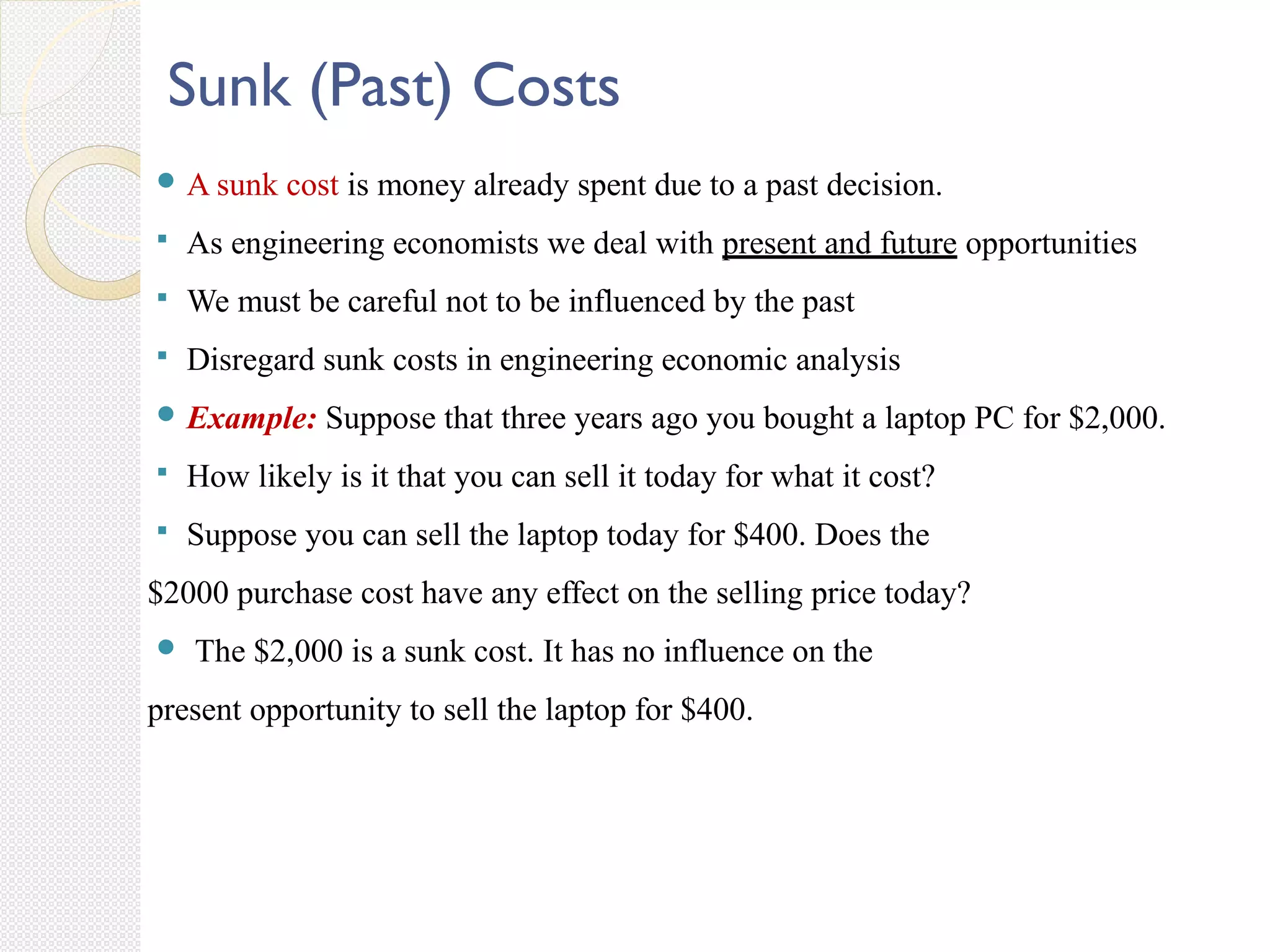Sunk (Past) Costs
 A sunk cost is money already spent due to a past decision.
 As engineering economists we deal with present and future opportunities
 We must be careful not to be influenced by the past
 Disregard sunk costs in engineering economic analysis
 Example: Suppose that three years ago you bought a laptop PC for $2,000.
 How likely is it that you can sell it today for what it cost?
 Suppose you can sell the laptop today for $400. Does the
$2000 purchase cost have any effect on the selling price today?
 The $2,000 is a sunk cost. It has no influence on the
present opportunity to sell the laptop for $400.
 