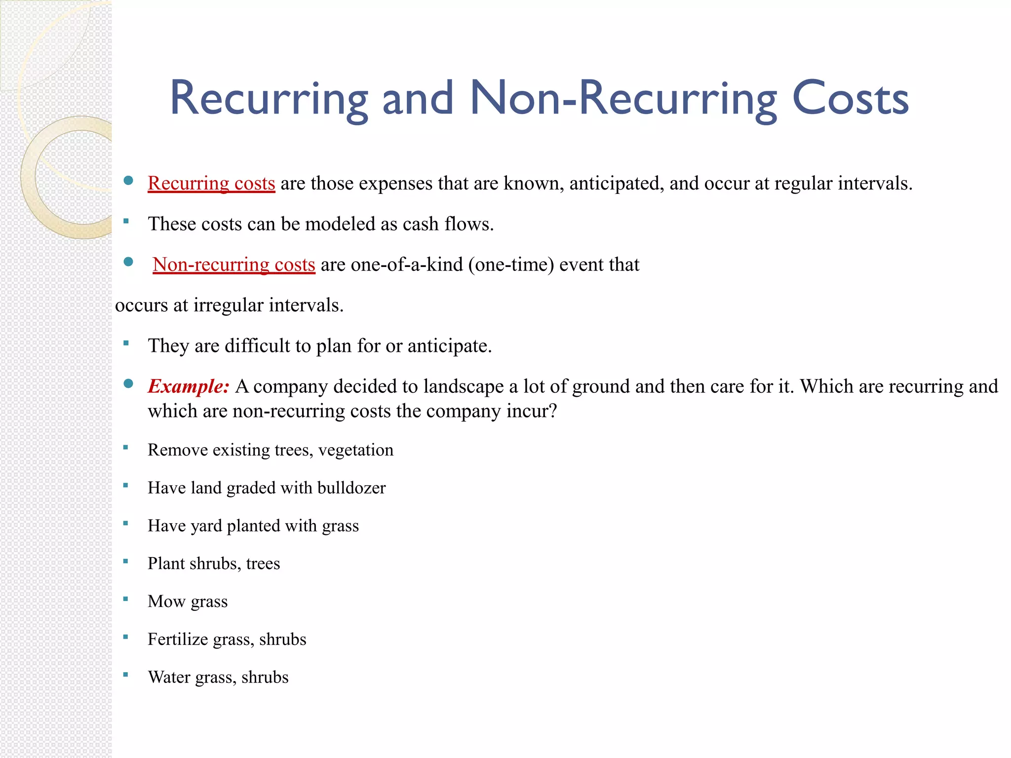 Recurring and Non-Recurring Costs
 Recurring costs are those expenses that are known, anticipated, and occur at regular intervals.
 These costs can be modeled as cash flows.
 Non-recurring costs are one-of-a-kind (one-time) event that
occurs at irregular intervals.
 They are difficult to plan for or anticipate.
 Example: A company decided to landscape a lot of ground and then care for it. Which are recurring and
which are non-recurring costs the company incur?
 Remove existing trees, vegetation
 Have land graded with bulldozer
 Have yard planted with grass
 Plant shrubs, trees
 Mow grass
 Fertilize grass, shrubs
 Water grass, shrubs
 