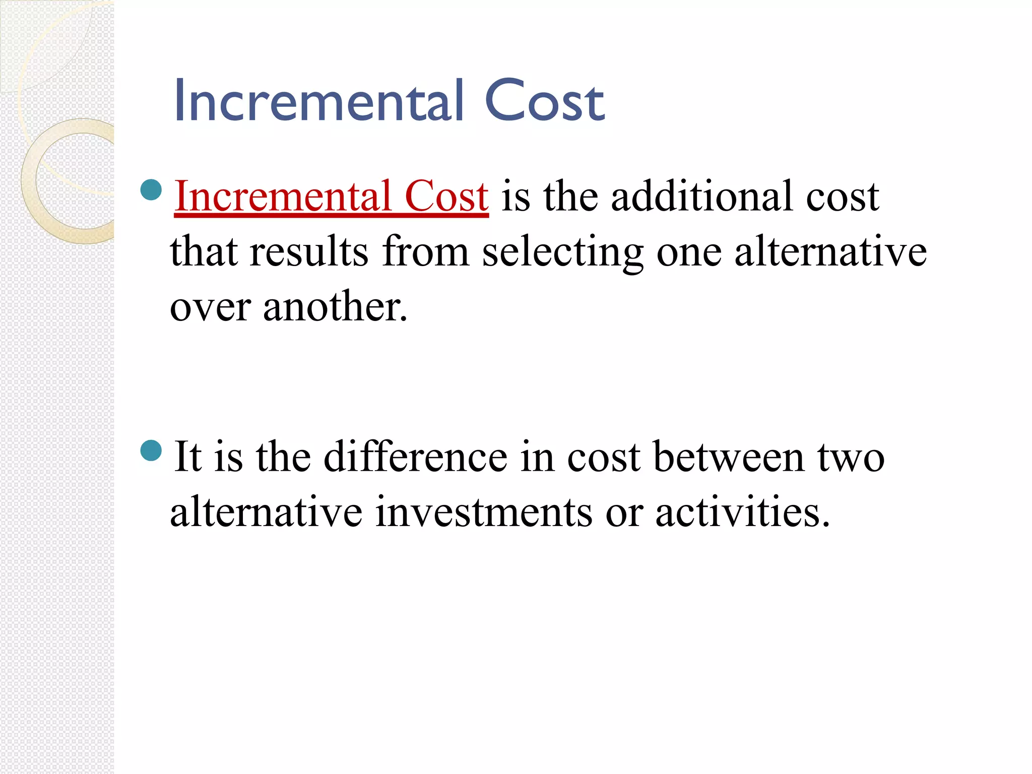 Incremental Cost
Incremental Cost is the additional cost
that results from selecting one alternative
over another.
It is the difference in cost between two
alternative investments or activities.
 