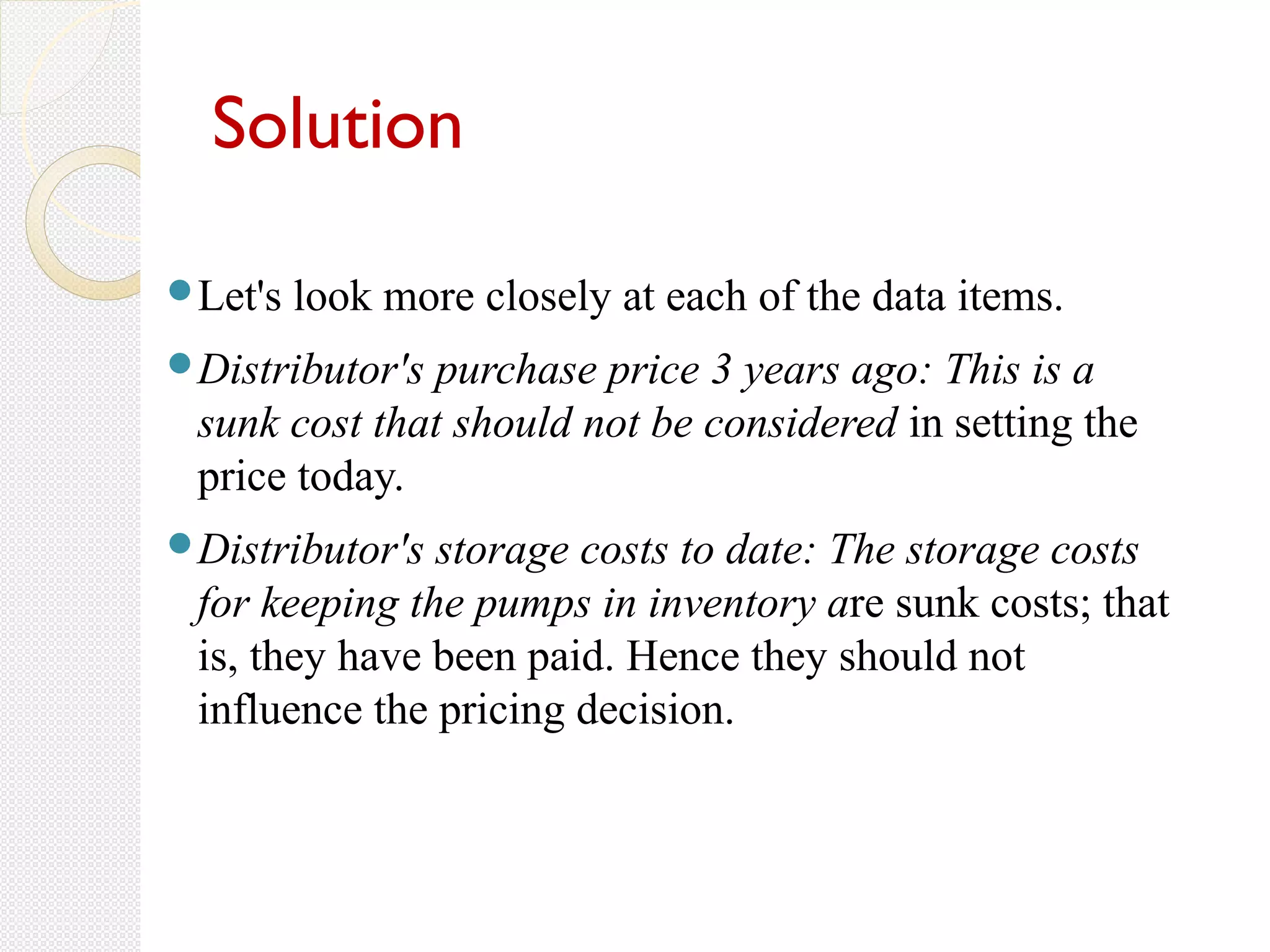 Solution
Let's look more closely at each of the data items.
Distributor's purchase price 3 years ago: This is a
sunk cost that should not be considered in setting the
price today.
Distributor's storage costs to date: The storage costs
for keeping the pumps in inventory are sunk costs; that
is, they have been paid. Hence they should not
influence the pricing decision.
 