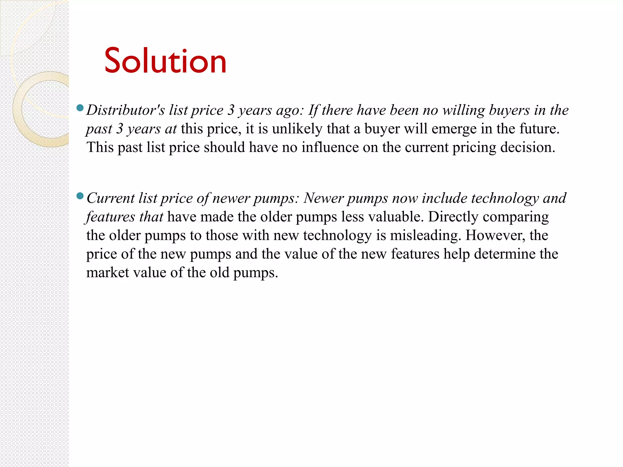 Solution
Distributor's list price 3 years ago: If there have been no willing buyers in the
past 3 years at this price, it is unlikely that a buyer will emerge in the future.
This past list price should have no influence on the current pricing decision.
Current list price of newer pumps: Newer pumps now include technology and
features that have made the older pumps less valuable. Directly comparing
the older pumps to those with new technology is misleading. However, the
price of the new pumps and the value of the new features help determine the
market value of the old pumps.
 