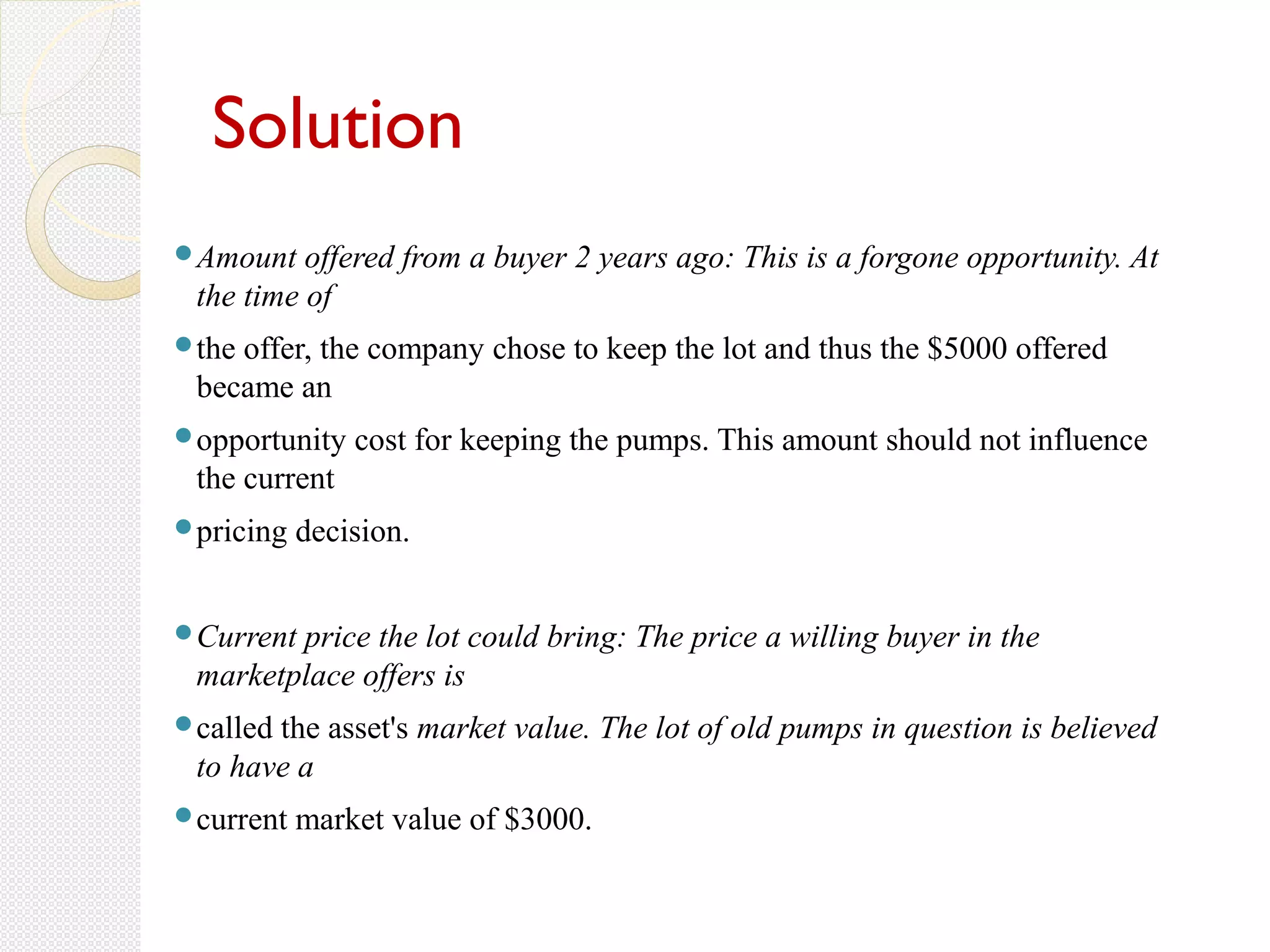 Solution
Amount offered from a buyer 2 years ago: This is a forgone opportunity. At
the time of
the offer, the company chose to keep the lot and thus the $5000 offered
became an
opportunity cost for keeping the pumps. This amount should not influence
the current
pricing decision.
Current price the lot could bring: The price a willing buyer in the
marketplace offers is
called the asset's market value. The lot of old pumps in question is believed
to have a
current market value of $3000.
 
