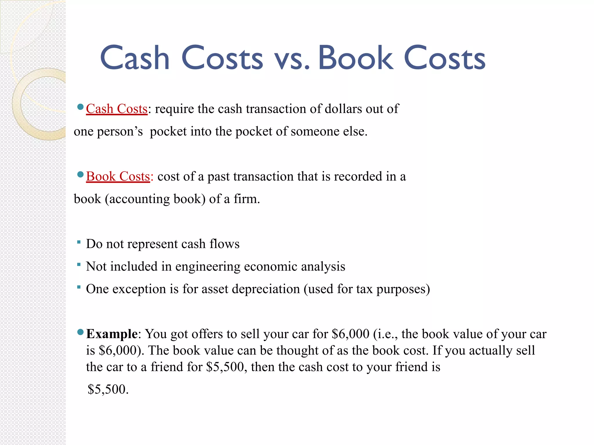 Cash Costs vs. Book Costs
Cash Costs: require the cash transaction of dollars out of
one person’s pocket into the pocket of someone else.
Book Costs: cost of a past transaction that is recorded in a
book (accounting book) of a firm.
 Do not represent cash flows
 Not included in engineering economic analysis
 One exception is for asset depreciation (used for tax purposes)
Example: You got offers to sell your car for $6,000 (i.e., the book value of your car
is $6,000). The book value can be thought of as the book cost. If you actually sell
the car to a friend for $5,500, then the cash cost to your friend is
$5,500.
 