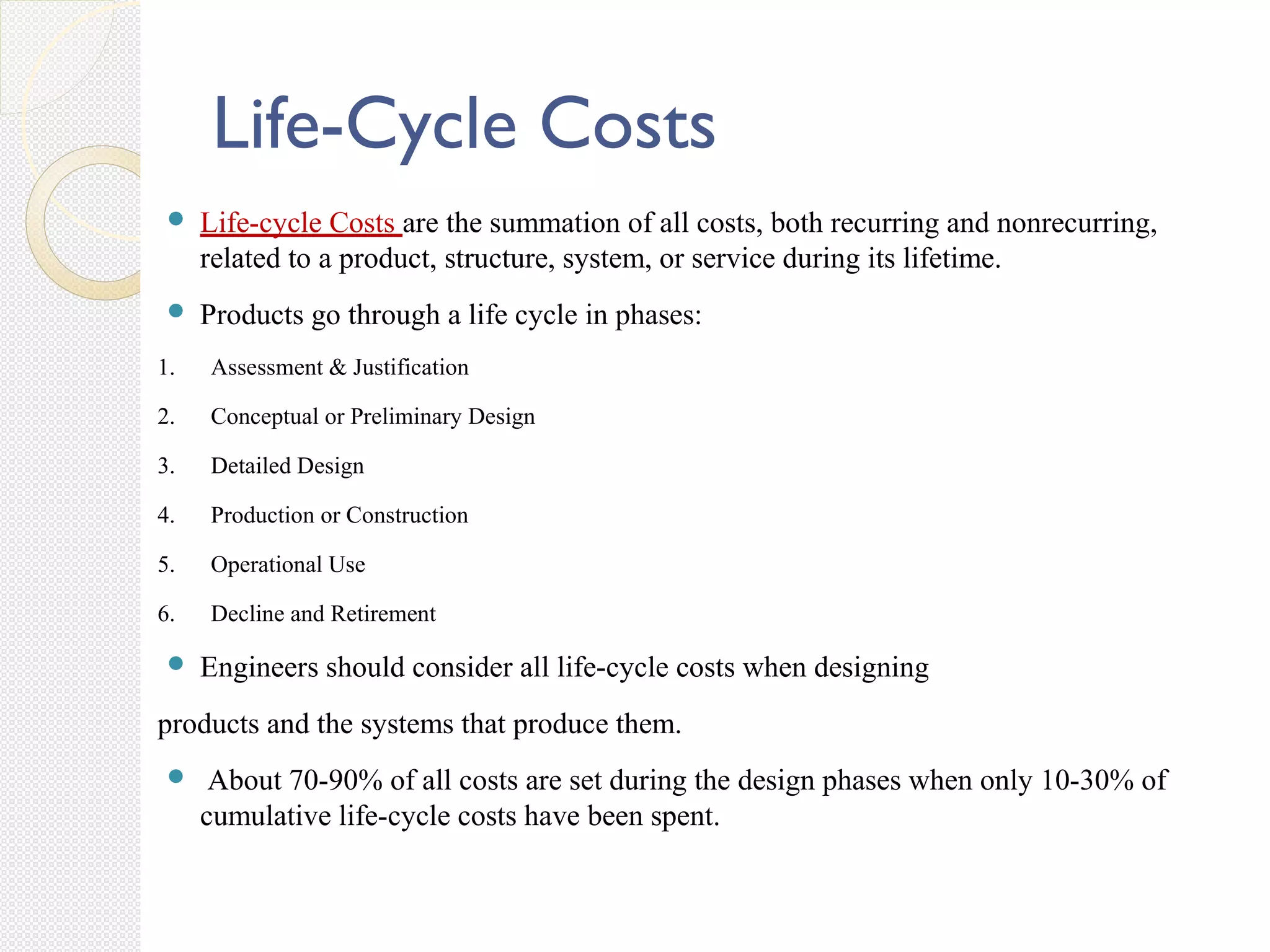 Life-Cycle Costs
 Life-cycle Costs are the summation of all costs, both recurring and nonrecurring,
related to a product, structure, system, or service during its lifetime.
 Products go through a life cycle in phases:
1. Assessment & Justification
2. Conceptual or Preliminary Design
3. Detailed Design
4. Production or Construction
5. Operational Use
6. Decline and Retirement
 Engineers should consider all life-cycle costs when designing
products and the systems that produce them.
 About 70-90% of all costs are set during the design phases when only 10-30% of
cumulative life-cycle costs have been spent.
 