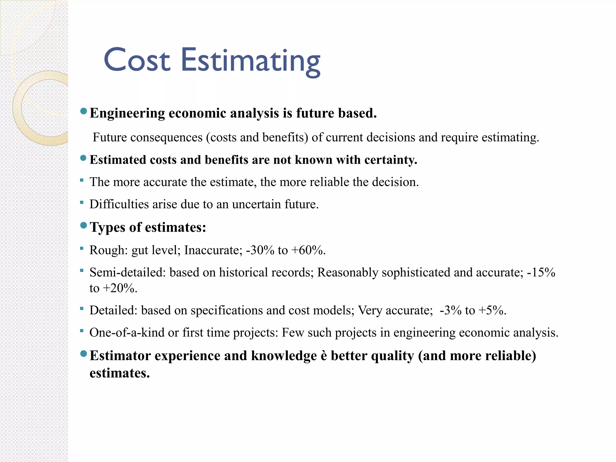 Cost Estimating
Engineering economic analysis is future based.
Future consequences (costs and benefits) of current decisions and require estimating.
Estimated costs and benefits are not known with certainty.
 The more accurate the estimate, the more reliable the decision.
 Difficulties arise due to an uncertain future.
Types of estimates:
 Rough: gut level; Inaccurate; -30% to +60%.
 Semi-detailed: based on historical records; Reasonably sophisticated and accurate; -15%
to +20%.
 Detailed: based on specifications and cost models; Very accurate; -3% to +5%.
 One-of-a-kind or first time projects: Few such projects in engineering economic analysis.
Estimator experience and knowledge è better quality (and more reliable)
estimates.
 