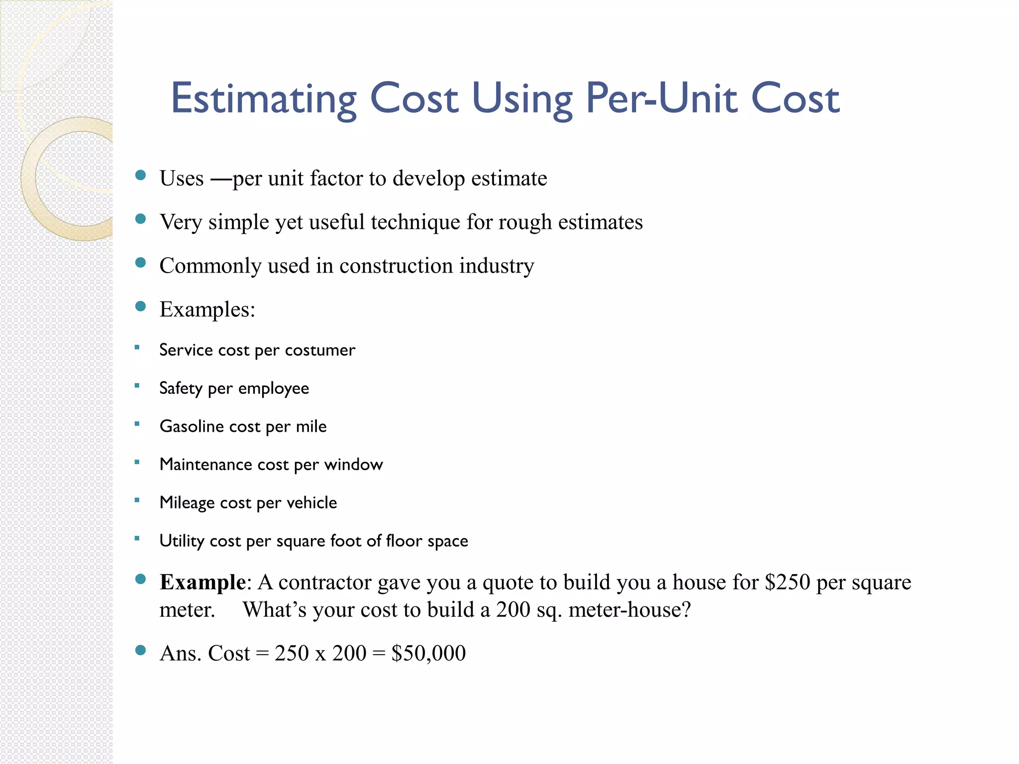 Estimating Cost Using Per-Unit Cost
 Uses ―per unit factor to develop estimate
 Very simple yet useful technique for rough estimates
 Commonly used in construction industry
 Examples:
 Service cost per costumer
 Safety per employee
 Gasoline cost per mile
 Maintenance cost per window
 Mileage cost per vehicle
 Utility cost per square foot of floor space
 Example: A contractor gave you a quote to build you a house for $250 per square
meter. What’s your cost to build a 200 sq. meter-house?
 Ans. Cost = 250 x 200 = $50,000
 