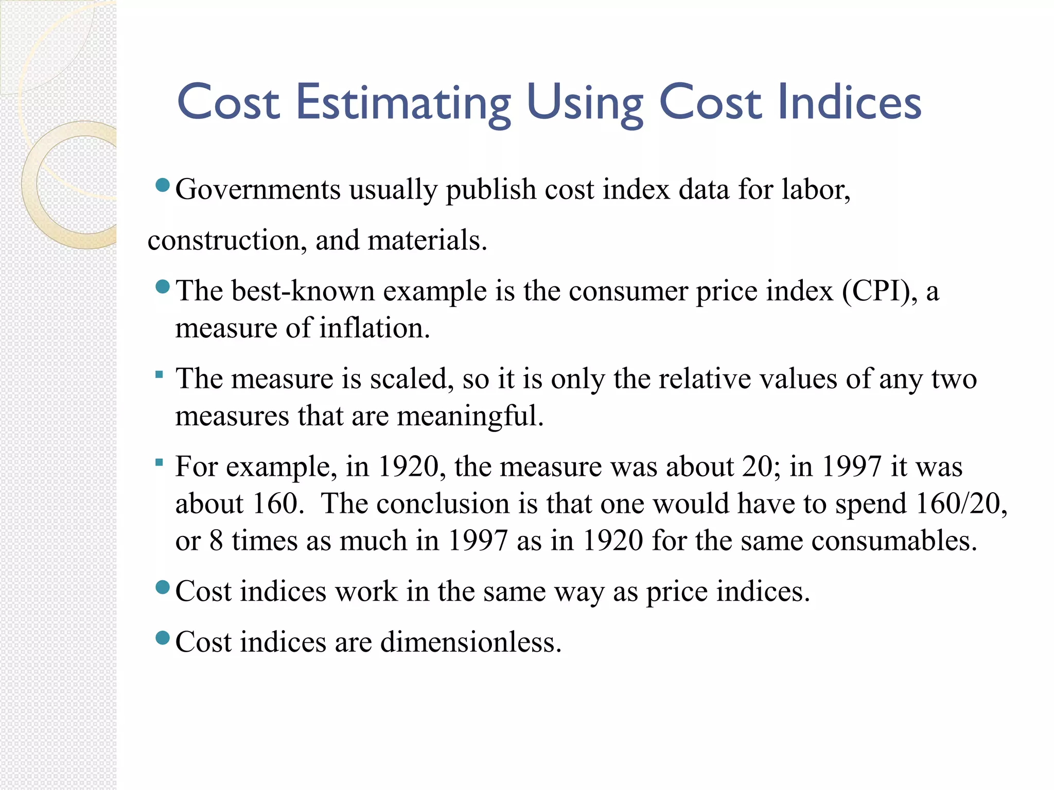 Cost Estimating Using Cost Indices
Governments usually publish cost index data for labor,
construction, and materials.
The best-known example is the consumer price index (CPI), a
measure of inflation.
 The measure is scaled, so it is only the relative values of any two
measures that are meaningful.
 For example, in 1920, the measure was about 20; in 1997 it was
about 160. The conclusion is that one would have to spend 160/20,
or 8 times as much in 1997 as in 1920 for the same consumables.
Cost indices work in the same way as price indices.
Cost indices are dimensionless.
 