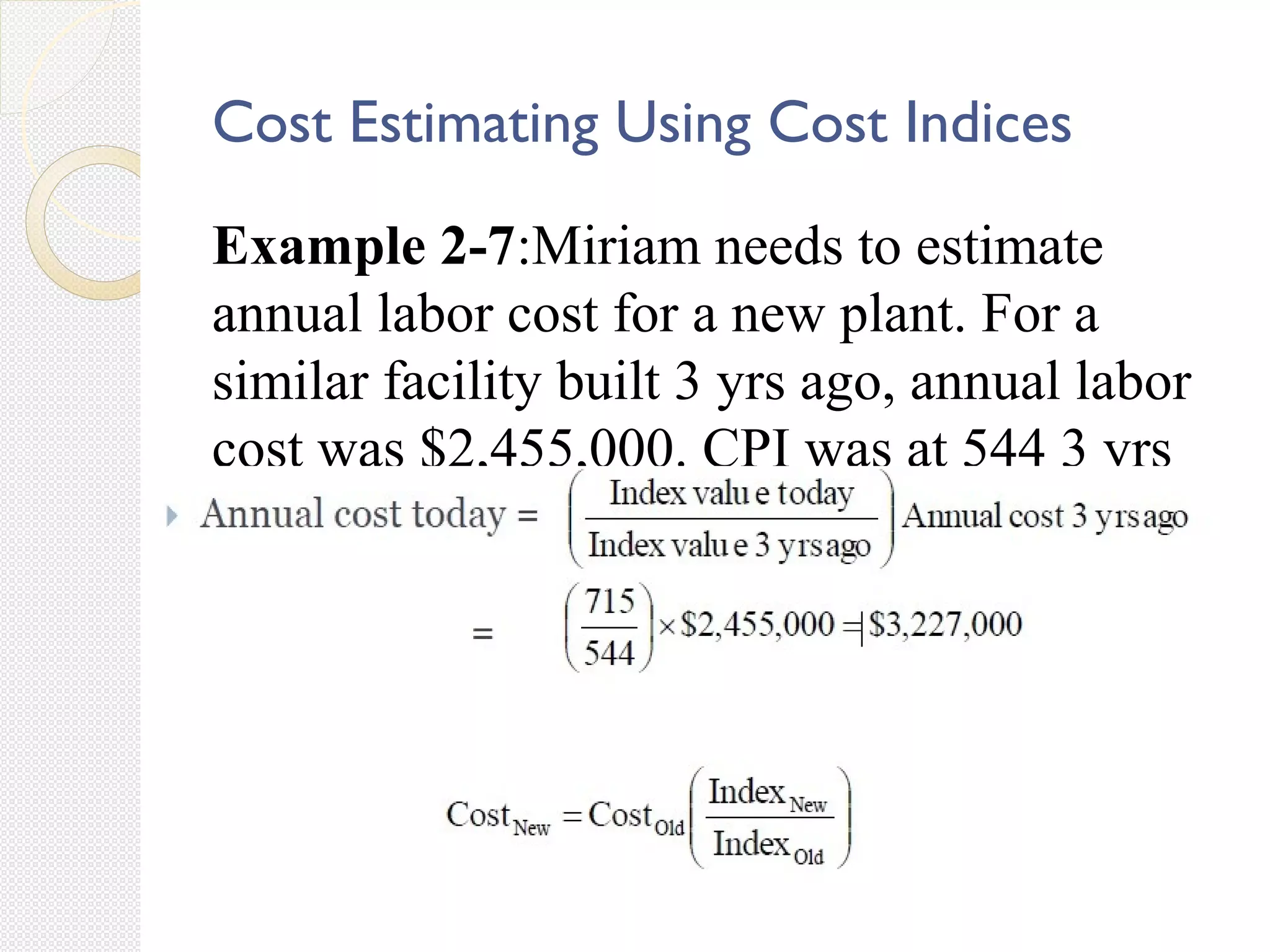 Cost Estimating Using Cost Indices
Example 2-7:Miriam needs to estimate
annual labor cost for a new plant. For a
similar facility built 3 yrs ago, annual labor
cost was $2,455,000. CPI was at 544 3 yrs
ago but it is 715 today.
 