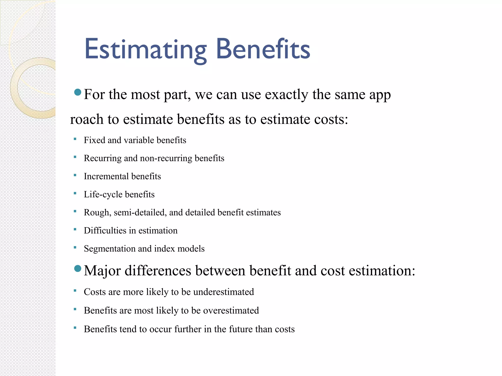 Estimating Benefits
For the most part, we can use exactly the same app
roach to estimate benefits as to estimate costs:
 Fixed and variable benefits
 Recurring and non-recurring benefits
 Incremental benefits
 Life-cycle benefits
 Rough, semi-detailed, and detailed benefit estimates
 Difficulties in estimation
 Segmentation and index models
Major differences between benefit and cost estimation:
 Costs are more likely to be underestimated
 Benefits are most likely to be overestimated
 Benefits tend to occur further in the future than costs
 