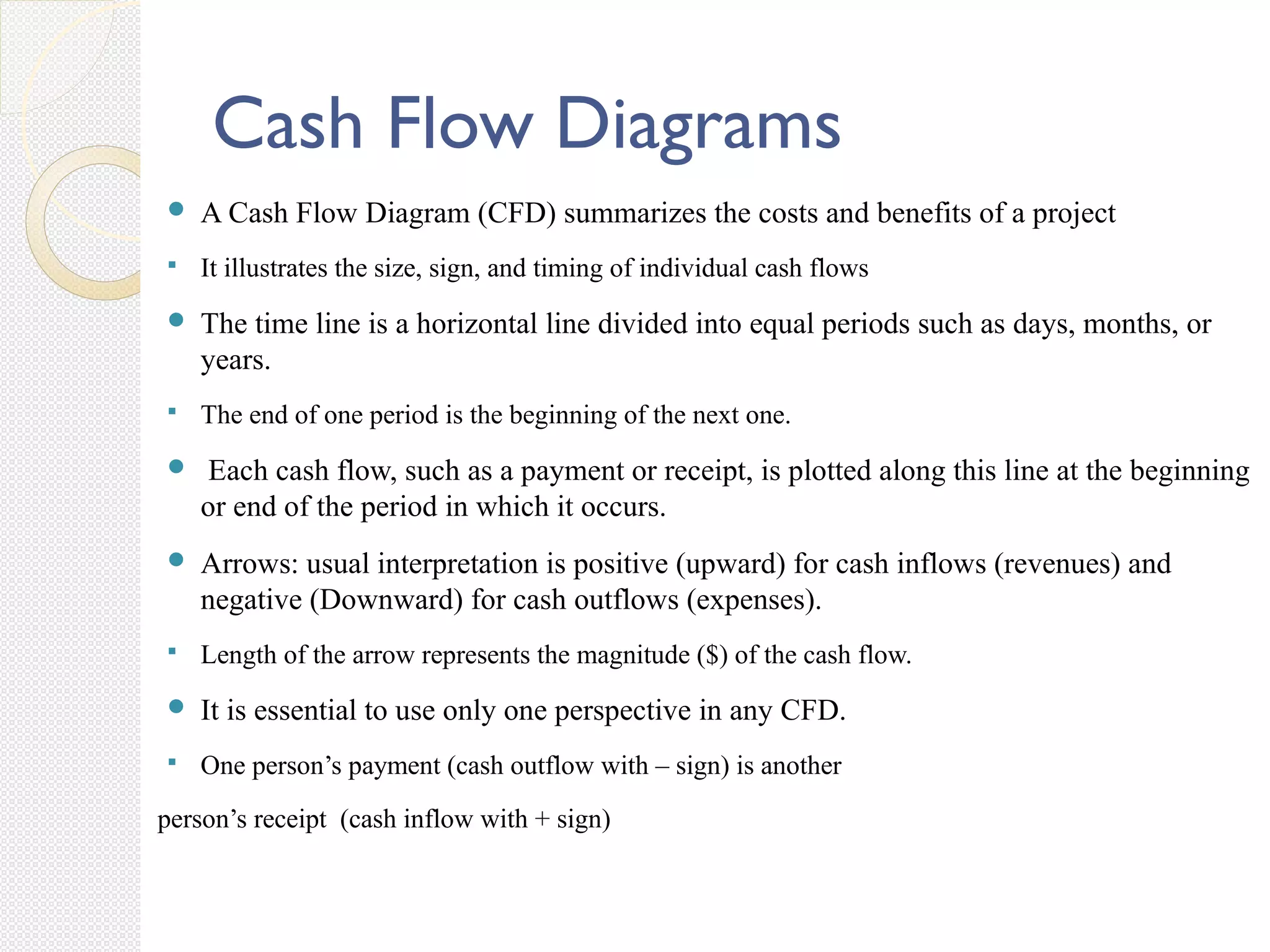Cash Flow Diagrams
 A Cash Flow Diagram (CFD) summarizes the costs and benefits of a project
 It illustrates the size, sign, and timing of individual cash flows
 The time line is a horizontal line divided into equal periods such as days, months, or
years.
 The end of one period is the beginning of the next one.
 Each cash flow, such as a payment or receipt, is plotted along this line at the beginning
or end of the period in which it occurs.
 Arrows: usual interpretation is positive (upward) for cash inflows (revenues) and
negative (Downward) for cash outflows (expenses).
 Length of the arrow represents the magnitude ($) of the cash flow.
 It is essential to use only one perspective in any CFD.
 One person’s payment (cash outflow with – sign) is another
person’s receipt (cash inflow with + sign)
 