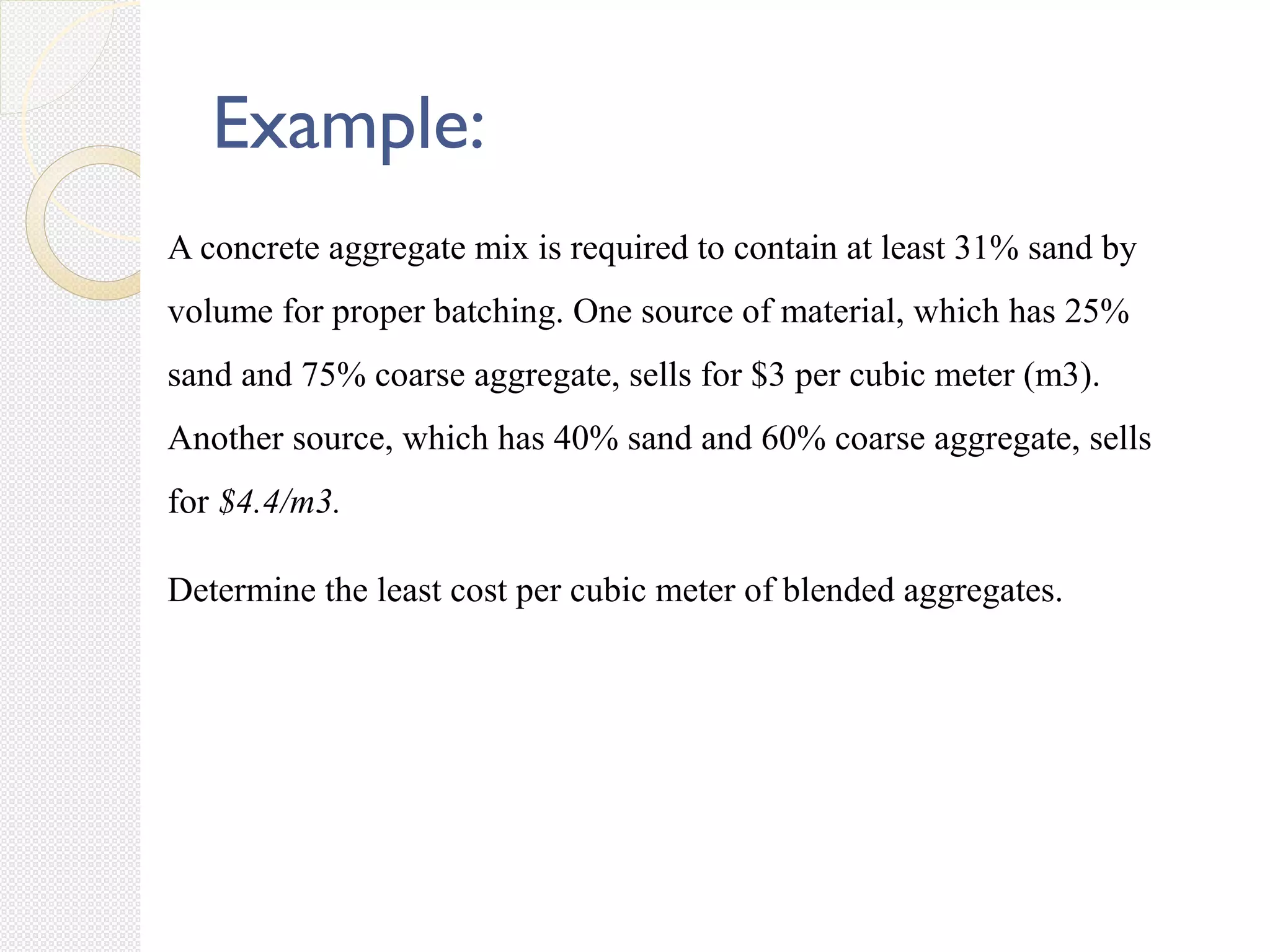 A concrete aggregate mix is required to contain at least 31% sand by
volume for proper batching. One source of material, which has 25%
sand and 75% coarse aggregate, sells for $3 per cubic meter (m3).
Another source, which has 40% sand and 60% coarse aggregate, sells
for $4.4/m3.
Determine the least cost per cubic meter of blended aggregates.
Example:
 