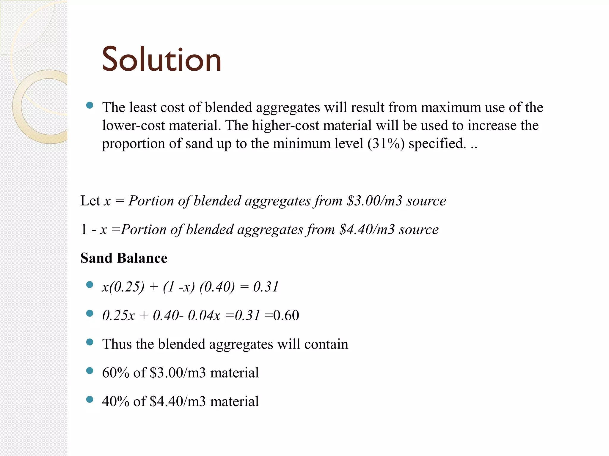  The least cost of blended aggregates will result from maximum use of the
lower-cost material. The higher-cost material will be used to increase the
proportion of sand up to the minimum level (31%) specified. ..
Let x = Portion of blended aggregates from $3.00/m3 source
1 - x =Portion of blended aggregates from $4.40/m3 source
Sand Balance
 x(0.25) + (1 -x) (0.40) = 0.31
 0.25x + 0.40- 0.04x =0.31 =0.60
 Thus the blended aggregates will contain
 60% of $3.00/m3 material
 40% of $4.40/m3 material
Solution
 